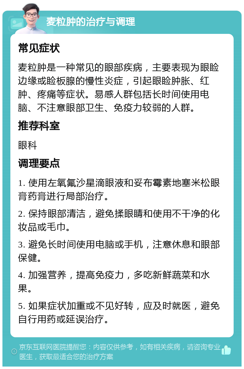 麦粒肿的治疗与调理 常见症状 麦粒肿是一种常见的眼部疾病，主要表现为眼睑边缘或睑板腺的慢性炎症，引起眼睑肿胀、红肿、疼痛等症状。易感人群包括长时间使用电脑、不注意眼部卫生、免疫力较弱的人群。 推荐科室 眼科 调理要点 1. 使用左氧氟沙星滴眼液和妥布霉素地塞米松眼膏药膏进行局部治疗。 2. 保持眼部清洁，避免揉眼睛和使用不干净的化妆品或毛巾。 3. 避免长时间使用电脑或手机，注意休息和眼部保健。 4. 加强营养，提高免疫力，多吃新鲜蔬菜和水果。 5. 如果症状加重或不见好转，应及时就医，避免自行用药或延误治疗。