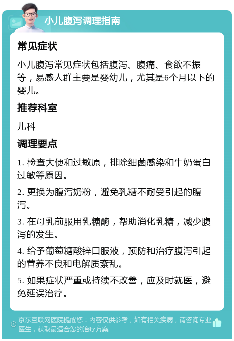 小儿腹泻调理指南 常见症状 小儿腹泻常见症状包括腹泻、腹痛、食欲不振等，易感人群主要是婴幼儿，尤其是6个月以下的婴儿。 推荐科室 儿科 调理要点 1. 检查大便和过敏原，排除细菌感染和牛奶蛋白过敏等原因。 2. 更换为腹泻奶粉，避免乳糖不耐受引起的腹泻。 3. 在母乳前服用乳糖酶，帮助消化乳糖，减少腹泻的发生。 4. 给予葡萄糖酸锌口服液，预防和治疗腹泻引起的营养不良和电解质紊乱。 5. 如果症状严重或持续不改善，应及时就医，避免延误治疗。