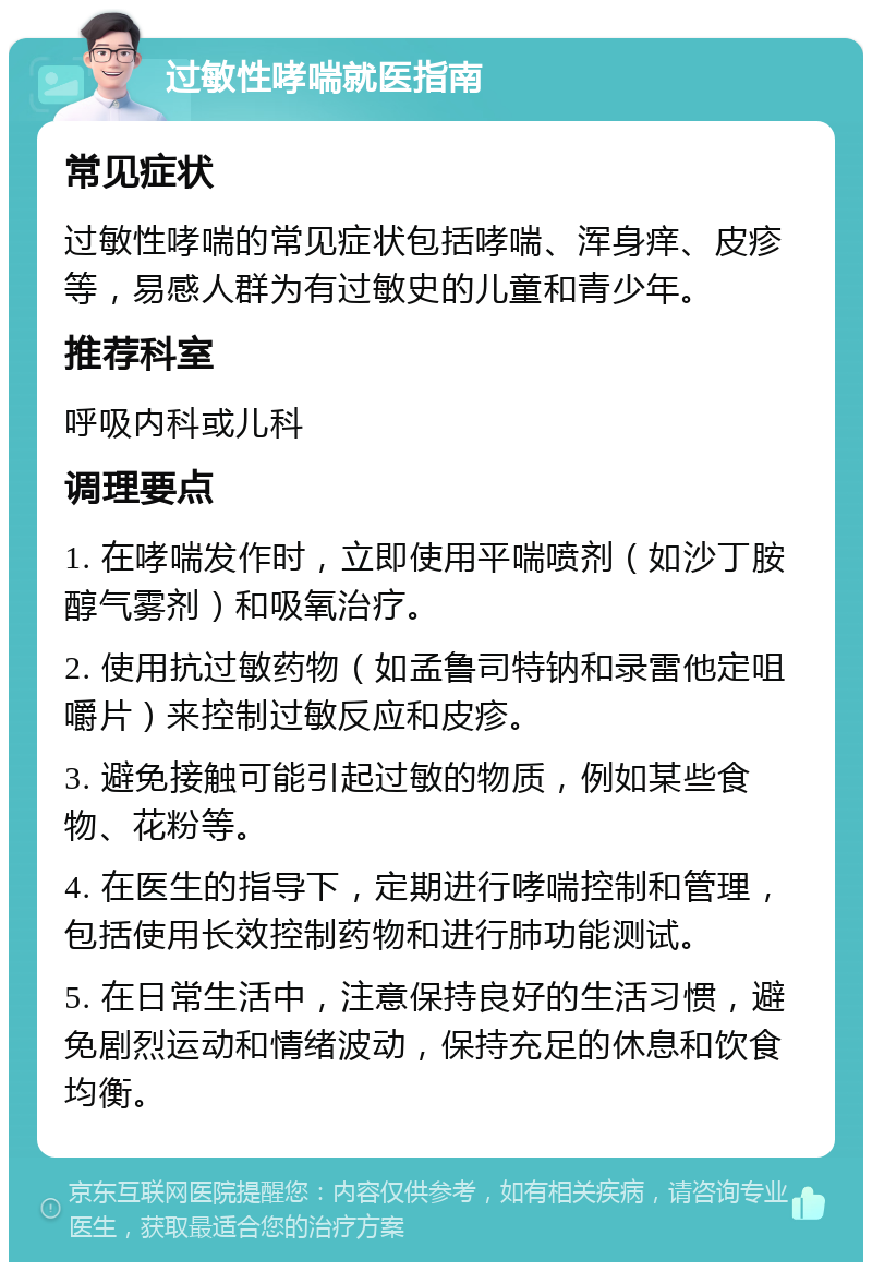 过敏性哮喘就医指南 常见症状 过敏性哮喘的常见症状包括哮喘、浑身痒、皮疹等，易感人群为有过敏史的儿童和青少年。 推荐科室 呼吸内科或儿科 调理要点 1. 在哮喘发作时，立即使用平喘喷剂（如沙丁胺醇气雾剂）和吸氧治疗。 2. 使用抗过敏药物（如孟鲁司特钠和录雷他定咀嚼片）来控制过敏反应和皮疹。 3. 避免接触可能引起过敏的物质，例如某些食物、花粉等。 4. 在医生的指导下，定期进行哮喘控制和管理，包括使用长效控制药物和进行肺功能测试。 5. 在日常生活中，注意保持良好的生活习惯，避免剧烈运动和情绪波动，保持充足的休息和饮食均衡。