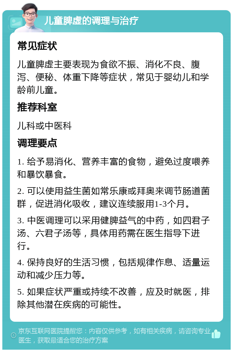 儿童脾虚的调理与治疗 常见症状 儿童脾虚主要表现为食欲不振、消化不良、腹泻、便秘、体重下降等症状，常见于婴幼儿和学龄前儿童。 推荐科室 儿科或中医科 调理要点 1. 给予易消化、营养丰富的食物，避免过度喂养和暴饮暴食。 2. 可以使用益生菌如常乐康或拜奥来调节肠道菌群，促进消化吸收，建议连续服用1-3个月。 3. 中医调理可以采用健脾益气的中药，如四君子汤、六君子汤等，具体用药需在医生指导下进行。 4. 保持良好的生活习惯，包括规律作息、适量运动和减少压力等。 5. 如果症状严重或持续不改善，应及时就医，排除其他潜在疾病的可能性。