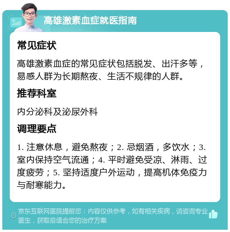 高雄激素血症就医指南 常见症状 高雄激素血症的常见症状包括脱发、出汗多等，易感人群为长期熬夜、生活不规律的人群。 推荐科室 内分泌科及泌尿外科 调理要点 1. 注意休息，避免熬夜；2. 忌烟酒，多饮水；3. 室内保持空气流通；4. 平时避免受凉、淋雨、过度疲劳；5. 坚持适度户外运动，提高机体免疫力与耐寒能力。