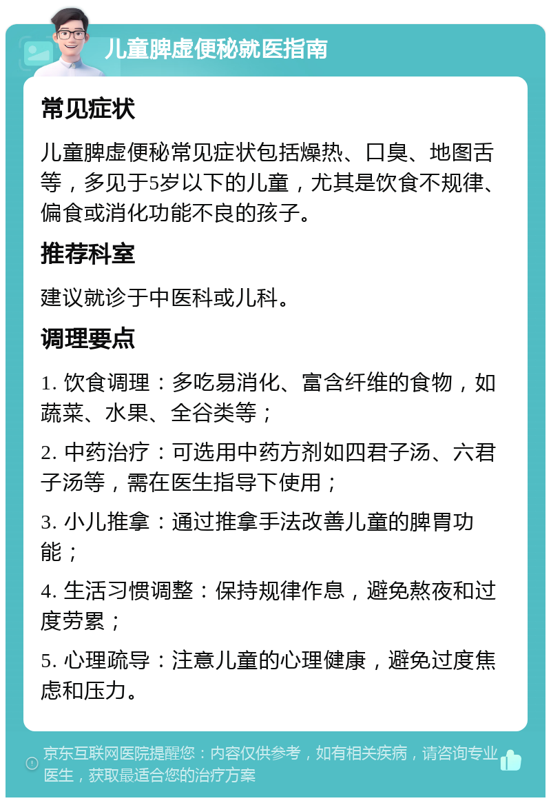 儿童脾虚便秘就医指南 常见症状 儿童脾虚便秘常见症状包括燥热、口臭、地图舌等，多见于5岁以下的儿童，尤其是饮食不规律、偏食或消化功能不良的孩子。 推荐科室 建议就诊于中医科或儿科。 调理要点 1. 饮食调理：多吃易消化、富含纤维的食物，如蔬菜、水果、全谷类等； 2. 中药治疗：可选用中药方剂如四君子汤、六君子汤等，需在医生指导下使用； 3. 小儿推拿：通过推拿手法改善儿童的脾胃功能； 4. 生活习惯调整：保持规律作息，避免熬夜和过度劳累； 5. 心理疏导：注意儿童的心理健康，避免过度焦虑和压力。