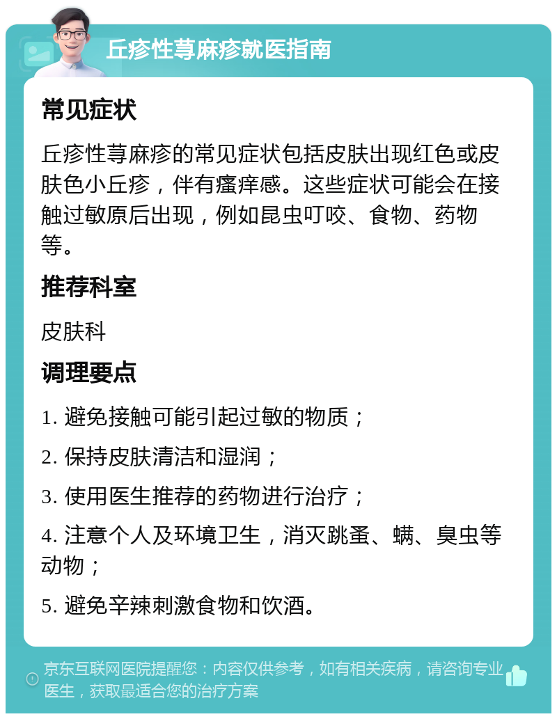 丘疹性荨麻疹就医指南 常见症状 丘疹性荨麻疹的常见症状包括皮肤出现红色或皮肤色小丘疹，伴有瘙痒感。这些症状可能会在接触过敏原后出现，例如昆虫叮咬、食物、药物等。 推荐科室 皮肤科 调理要点 1. 避免接触可能引起过敏的物质； 2. 保持皮肤清洁和湿润； 3. 使用医生推荐的药物进行治疗； 4. 注意个人及环境卫生，消灭跳蚤、螨、臭虫等动物； 5. 避免辛辣刺激食物和饮酒。