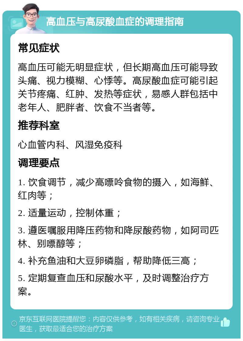 高血压与高尿酸血症的调理指南 常见症状 高血压可能无明显症状，但长期高血压可能导致头痛、视力模糊、心悸等。高尿酸血症可能引起关节疼痛、红肿、发热等症状，易感人群包括中老年人、肥胖者、饮食不当者等。 推荐科室 心血管内科、风湿免疫科 调理要点 1. 饮食调节，减少高嘌呤食物的摄入，如海鲜、红肉等； 2. 适量运动，控制体重； 3. 遵医嘱服用降压药物和降尿酸药物，如阿司匹林、别嘌醇等； 4. 补充鱼油和大豆卵磷脂，帮助降低三高； 5. 定期复查血压和尿酸水平，及时调整治疗方案。