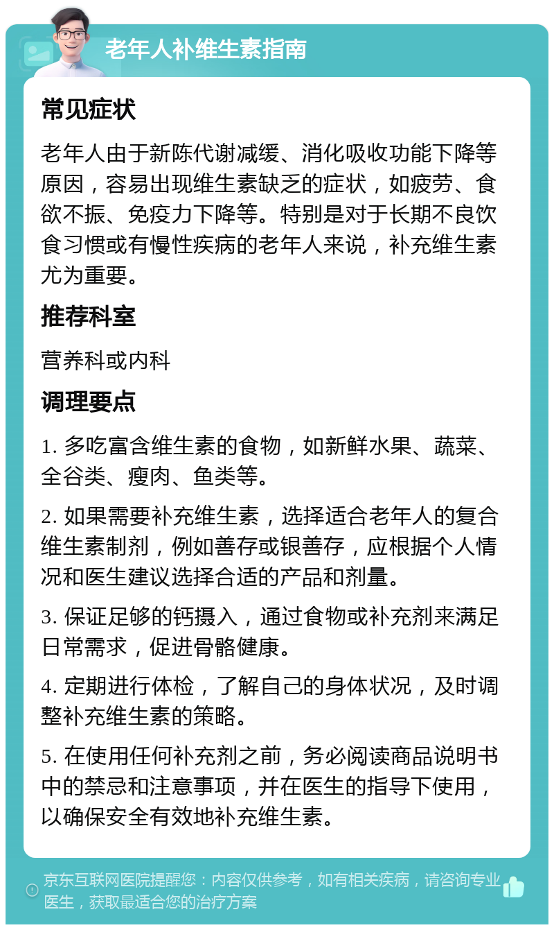 老年人补维生素指南 常见症状 老年人由于新陈代谢减缓、消化吸收功能下降等原因，容易出现维生素缺乏的症状，如疲劳、食欲不振、免疫力下降等。特别是对于长期不良饮食习惯或有慢性疾病的老年人来说，补充维生素尤为重要。 推荐科室 营养科或内科 调理要点 1. 多吃富含维生素的食物，如新鲜水果、蔬菜、全谷类、瘦肉、鱼类等。 2. 如果需要补充维生素，选择适合老年人的复合维生素制剂，例如善存或银善存，应根据个人情况和医生建议选择合适的产品和剂量。 3. 保证足够的钙摄入，通过食物或补充剂来满足日常需求，促进骨骼健康。 4. 定期进行体检，了解自己的身体状况，及时调整补充维生素的策略。 5. 在使用任何补充剂之前，务必阅读商品说明书中的禁忌和注意事项，并在医生的指导下使用，以确保安全有效地补充维生素。