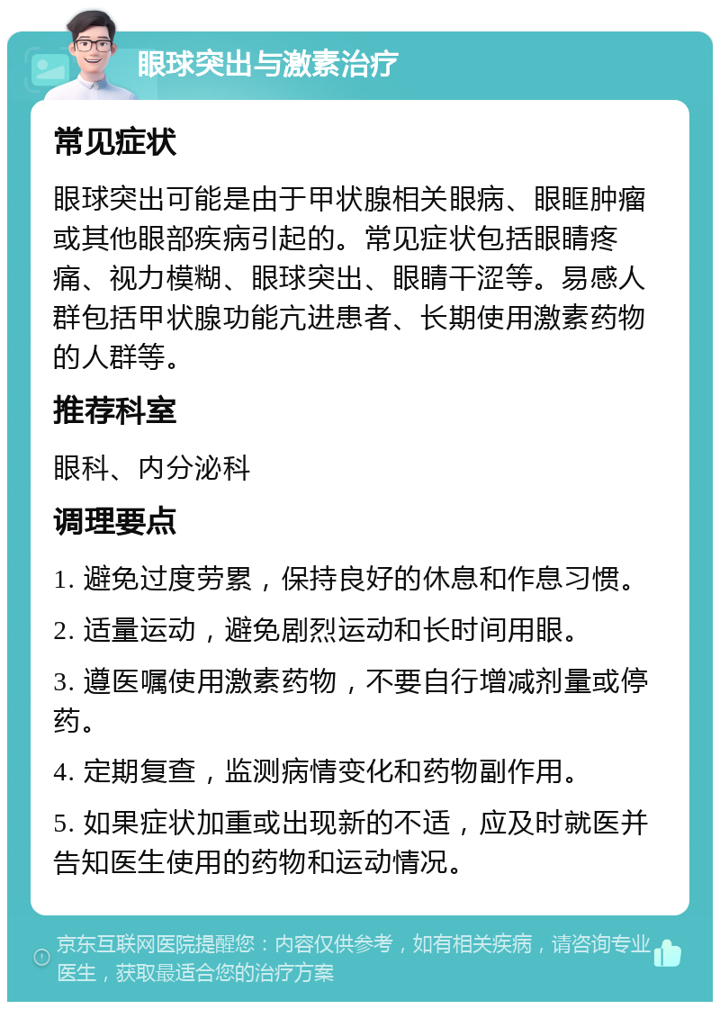 眼球突出与激素治疗 常见症状 眼球突出可能是由于甲状腺相关眼病、眼眶肿瘤或其他眼部疾病引起的。常见症状包括眼睛疼痛、视力模糊、眼球突出、眼睛干涩等。易感人群包括甲状腺功能亢进患者、长期使用激素药物的人群等。 推荐科室 眼科、内分泌科 调理要点 1. 避免过度劳累，保持良好的休息和作息习惯。 2. 适量运动，避免剧烈运动和长时间用眼。 3. 遵医嘱使用激素药物，不要自行增减剂量或停药。 4. 定期复查，监测病情变化和药物副作用。 5. 如果症状加重或出现新的不适，应及时就医并告知医生使用的药物和运动情况。