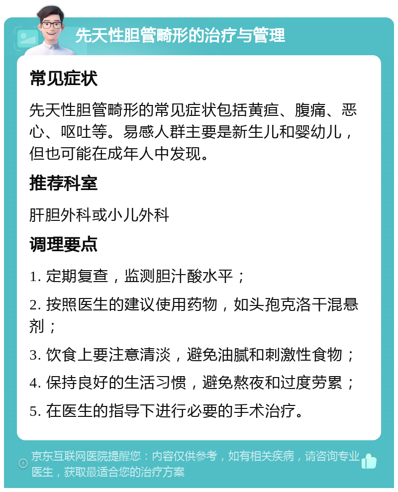 先天性胆管畸形的治疗与管理 常见症状 先天性胆管畸形的常见症状包括黄疸、腹痛、恶心、呕吐等。易感人群主要是新生儿和婴幼儿，但也可能在成年人中发现。 推荐科室 肝胆外科或小儿外科 调理要点 1. 定期复查，监测胆汁酸水平； 2. 按照医生的建议使用药物，如头孢克洛干混悬剂； 3. 饮食上要注意清淡，避免油腻和刺激性食物； 4. 保持良好的生活习惯，避免熬夜和过度劳累； 5. 在医生的指导下进行必要的手术治疗。