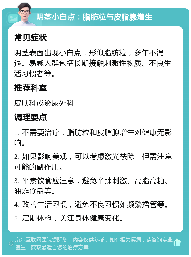 阴茎小白点：脂肪粒与皮脂腺增生 常见症状 阴茎表面出现小白点，形似脂肪粒，多年不消退。易感人群包括长期接触刺激性物质、不良生活习惯者等。 推荐科室 皮肤科或泌尿外科 调理要点 1. 不需要治疗，脂肪粒和皮脂腺增生对健康无影响。 2. 如果影响美观，可以考虑激光祛除，但需注意可能的副作用。 3. 平素饮食应注意，避免辛辣刺激、高脂高糖、油炸食品等。 4. 改善生活习惯，避免不良习惯如频繁撸管等。 5. 定期体检，关注身体健康变化。