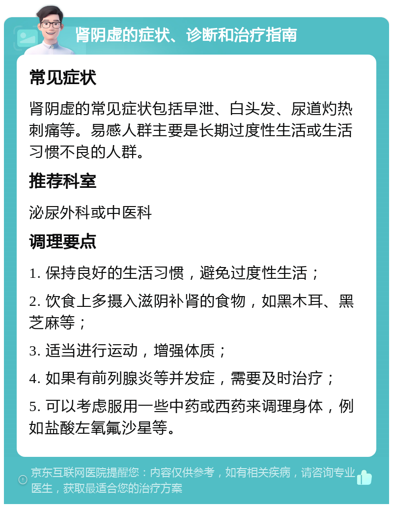 肾阴虚的症状、诊断和治疗指南 常见症状 肾阴虚的常见症状包括早泄、白头发、尿道灼热刺痛等。易感人群主要是长期过度性生活或生活习惯不良的人群。 推荐科室 泌尿外科或中医科 调理要点 1. 保持良好的生活习惯，避免过度性生活； 2. 饮食上多摄入滋阴补肾的食物，如黑木耳、黑芝麻等； 3. 适当进行运动，增强体质； 4. 如果有前列腺炎等并发症，需要及时治疗； 5. 可以考虑服用一些中药或西药来调理身体，例如盐酸左氧氟沙星等。