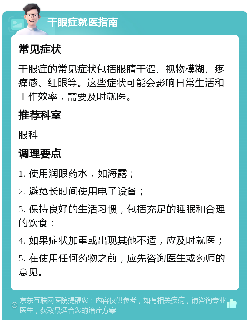 干眼症就医指南 常见症状 干眼症的常见症状包括眼睛干涩、视物模糊、疼痛感、红眼等。这些症状可能会影响日常生活和工作效率，需要及时就医。 推荐科室 眼科 调理要点 1. 使用润眼药水，如海露； 2. 避免长时间使用电子设备； 3. 保持良好的生活习惯，包括充足的睡眠和合理的饮食； 4. 如果症状加重或出现其他不适，应及时就医； 5. 在使用任何药物之前，应先咨询医生或药师的意见。