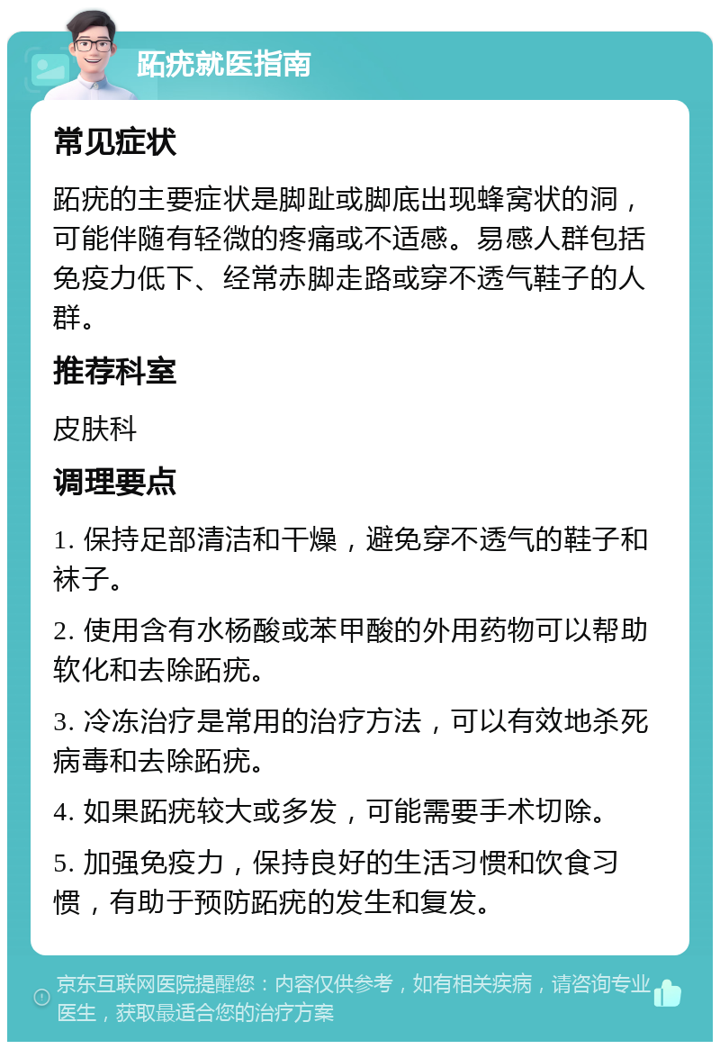 跖疣就医指南 常见症状 跖疣的主要症状是脚趾或脚底出现蜂窝状的洞，可能伴随有轻微的疼痛或不适感。易感人群包括免疫力低下、经常赤脚走路或穿不透气鞋子的人群。 推荐科室 皮肤科 调理要点 1. 保持足部清洁和干燥，避免穿不透气的鞋子和袜子。 2. 使用含有水杨酸或苯甲酸的外用药物可以帮助软化和去除跖疣。 3. 冷冻治疗是常用的治疗方法，可以有效地杀死病毒和去除跖疣。 4. 如果跖疣较大或多发，可能需要手术切除。 5. 加强免疫力，保持良好的生活习惯和饮食习惯，有助于预防跖疣的发生和复发。