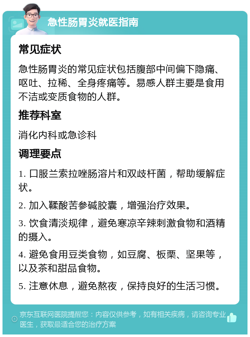 急性肠胃炎就医指南 常见症状 急性肠胃炎的常见症状包括腹部中间偏下隐痛、呕吐、拉稀、全身疼痛等。易感人群主要是食用不洁或变质食物的人群。 推荐科室 消化内科或急诊科 调理要点 1. 口服兰索拉唑肠溶片和双歧杆菌，帮助缓解症状。 2. 加入鞣酸苦参碱胶囊，增强治疗效果。 3. 饮食清淡规律，避免寒凉辛辣刺激食物和酒精的摄入。 4. 避免食用豆类食物，如豆腐、板栗、坚果等，以及茶和甜品食物。 5. 注意休息，避免熬夜，保持良好的生活习惯。