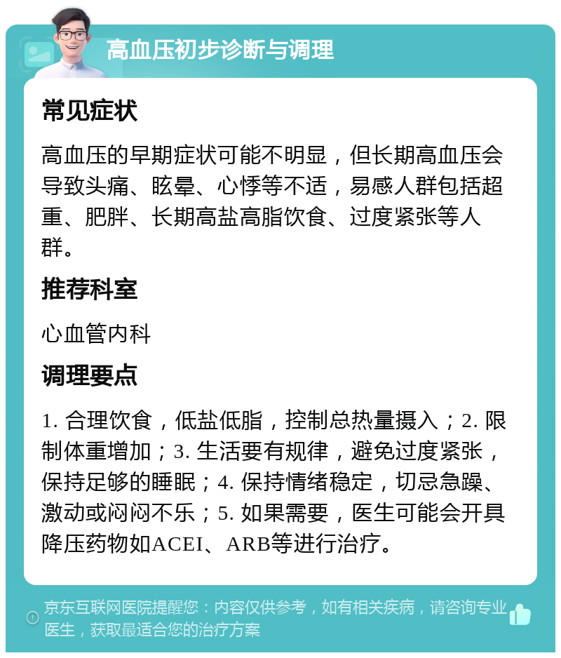 高血压初步诊断与调理 常见症状 高血压的早期症状可能不明显，但长期高血压会导致头痛、眩晕、心悸等不适，易感人群包括超重、肥胖、长期高盐高脂饮食、过度紧张等人群。 推荐科室 心血管内科 调理要点 1. 合理饮食，低盐低脂，控制总热量摄入；2. 限制体重增加；3. 生活要有规律，避免过度紧张，保持足够的睡眠；4. 保持情绪稳定，切忌急躁、激动或闷闷不乐；5. 如果需要，医生可能会开具降压药物如ACEI、ARB等进行治疗。