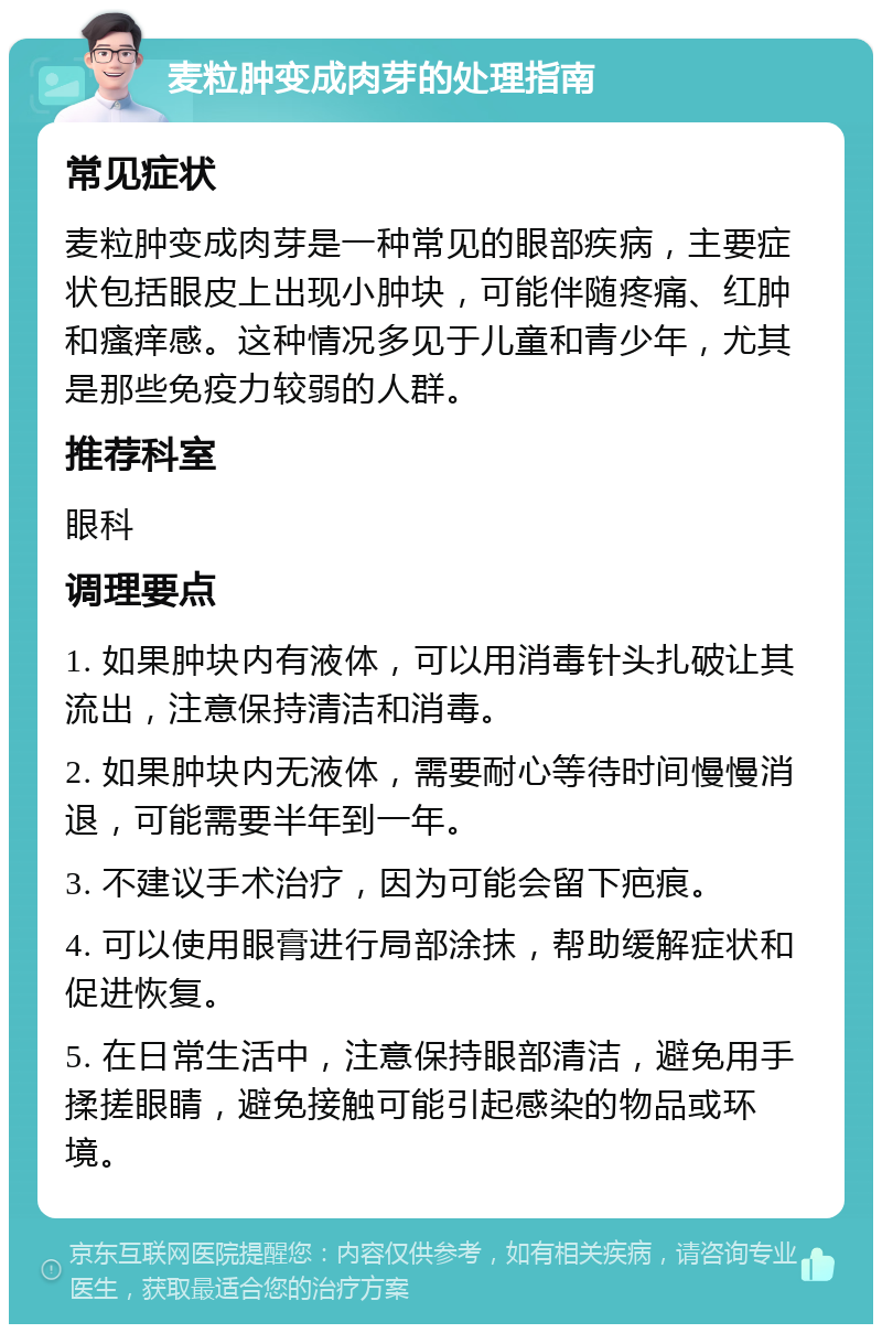 麦粒肿变成肉芽的处理指南 常见症状 麦粒肿变成肉芽是一种常见的眼部疾病，主要症状包括眼皮上出现小肿块，可能伴随疼痛、红肿和瘙痒感。这种情况多见于儿童和青少年，尤其是那些免疫力较弱的人群。 推荐科室 眼科 调理要点 1. 如果肿块内有液体，可以用消毒针头扎破让其流出，注意保持清洁和消毒。 2. 如果肿块内无液体，需要耐心等待时间慢慢消退，可能需要半年到一年。 3. 不建议手术治疗，因为可能会留下疤痕。 4. 可以使用眼膏进行局部涂抹，帮助缓解症状和促进恢复。 5. 在日常生活中，注意保持眼部清洁，避免用手揉搓眼睛，避免接触可能引起感染的物品或环境。