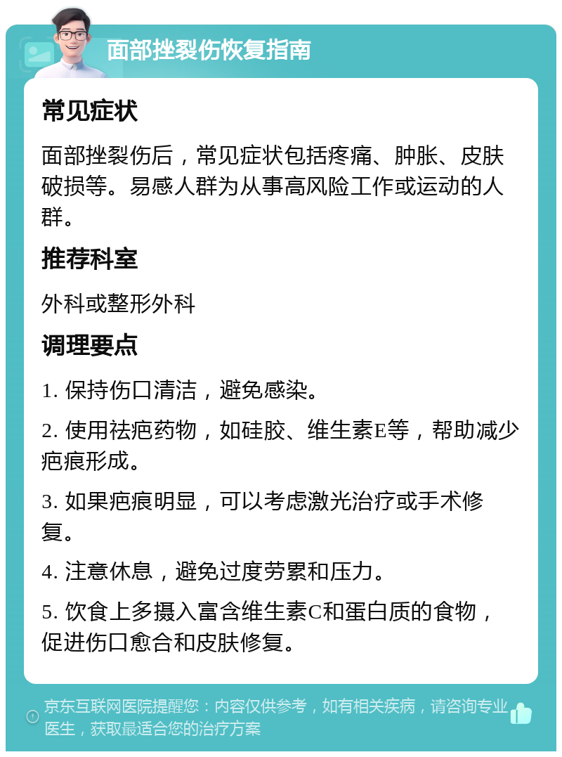 面部挫裂伤恢复指南 常见症状 面部挫裂伤后，常见症状包括疼痛、肿胀、皮肤破损等。易感人群为从事高风险工作或运动的人群。 推荐科室 外科或整形外科 调理要点 1. 保持伤口清洁，避免感染。 2. 使用祛疤药物，如硅胶、维生素E等，帮助减少疤痕形成。 3. 如果疤痕明显，可以考虑激光治疗或手术修复。 4. 注意休息，避免过度劳累和压力。 5. 饮食上多摄入富含维生素C和蛋白质的食物，促进伤口愈合和皮肤修复。