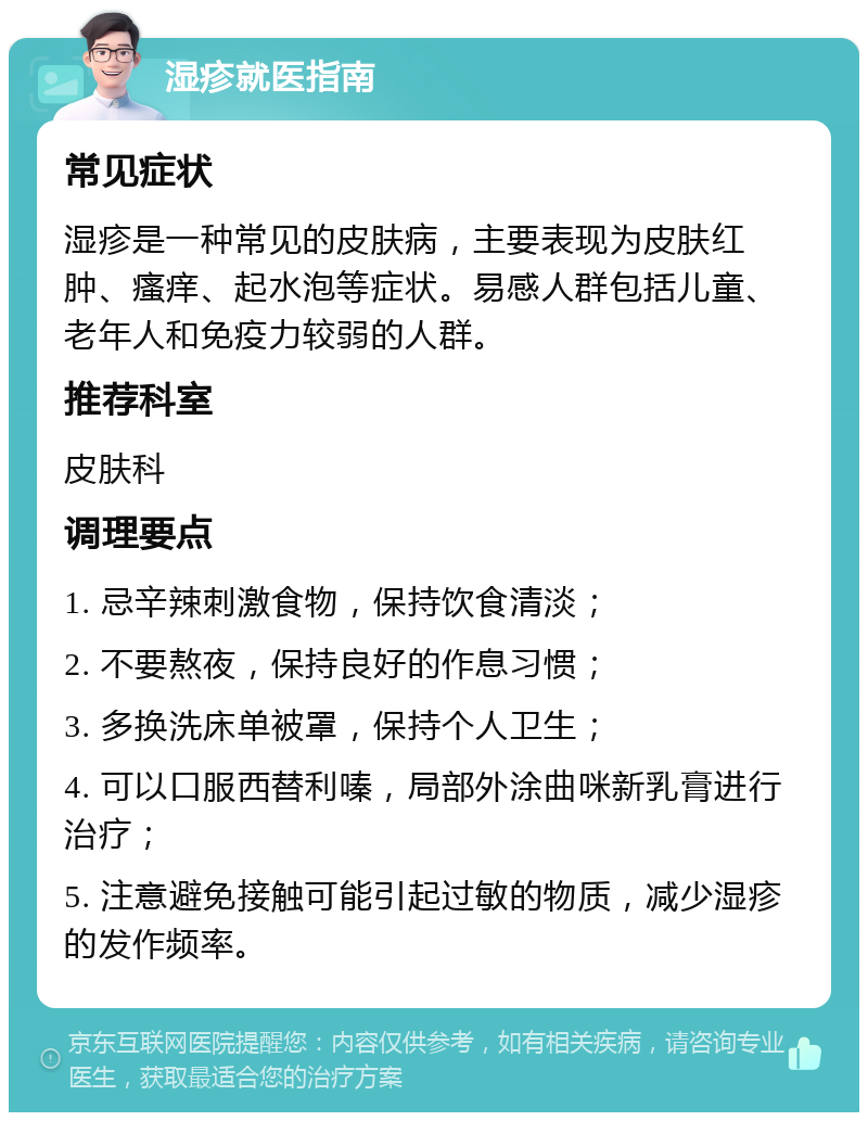 湿疹就医指南 常见症状 湿疹是一种常见的皮肤病，主要表现为皮肤红肿、瘙痒、起水泡等症状。易感人群包括儿童、老年人和免疫力较弱的人群。 推荐科室 皮肤科 调理要点 1. 忌辛辣刺激食物，保持饮食清淡； 2. 不要熬夜，保持良好的作息习惯； 3. 多换洗床单被罩，保持个人卫生； 4. 可以口服西替利嗪，局部外涂曲咪新乳膏进行治疗； 5. 注意避免接触可能引起过敏的物质，减少湿疹的发作频率。