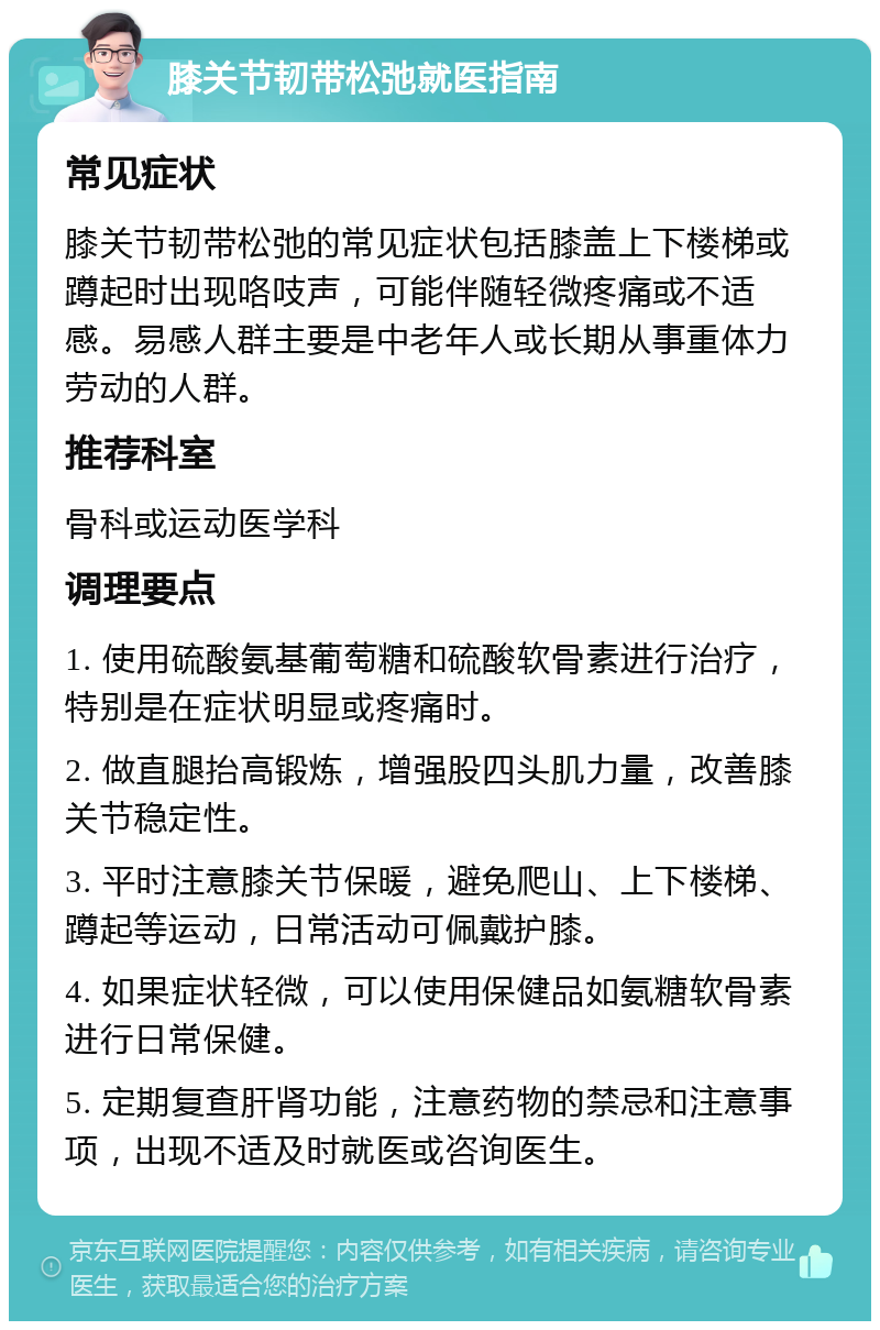 膝关节韧带松弛就医指南 常见症状 膝关节韧带松弛的常见症状包括膝盖上下楼梯或蹲起时出现咯吱声，可能伴随轻微疼痛或不适感。易感人群主要是中老年人或长期从事重体力劳动的人群。 推荐科室 骨科或运动医学科 调理要点 1. 使用硫酸氨基葡萄糖和硫酸软骨素进行治疗，特别是在症状明显或疼痛时。 2. 做直腿抬高锻炼，增强股四头肌力量，改善膝关节稳定性。 3. 平时注意膝关节保暖，避免爬山、上下楼梯、蹲起等运动，日常活动可佩戴护膝。 4. 如果症状轻微，可以使用保健品如氨糖软骨素进行日常保健。 5. 定期复查肝肾功能，注意药物的禁忌和注意事项，出现不适及时就医或咨询医生。