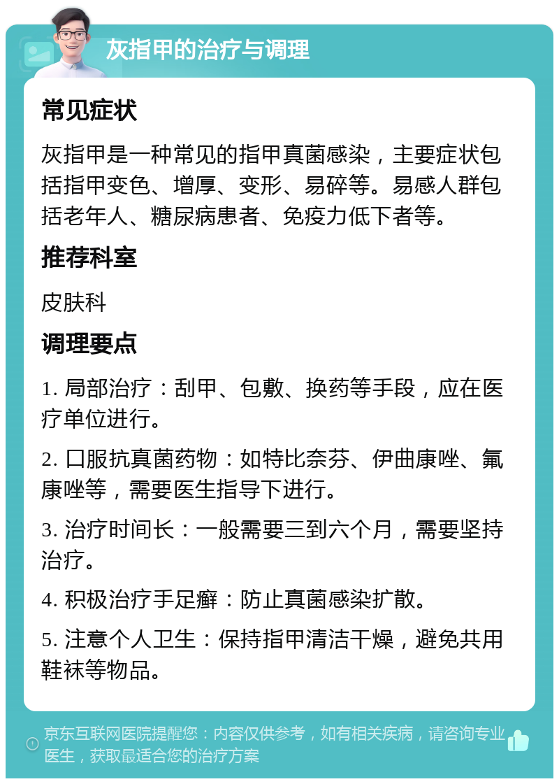 灰指甲的治疗与调理 常见症状 灰指甲是一种常见的指甲真菌感染，主要症状包括指甲变色、增厚、变形、易碎等。易感人群包括老年人、糖尿病患者、免疫力低下者等。 推荐科室 皮肤科 调理要点 1. 局部治疗：刮甲、包敷、换药等手段，应在医疗单位进行。 2. 口服抗真菌药物：如特比奈芬、伊曲康唑、氟康唑等，需要医生指导下进行。 3. 治疗时间长：一般需要三到六个月，需要坚持治疗。 4. 积极治疗手足癣：防止真菌感染扩散。 5. 注意个人卫生：保持指甲清洁干燥，避免共用鞋袜等物品。