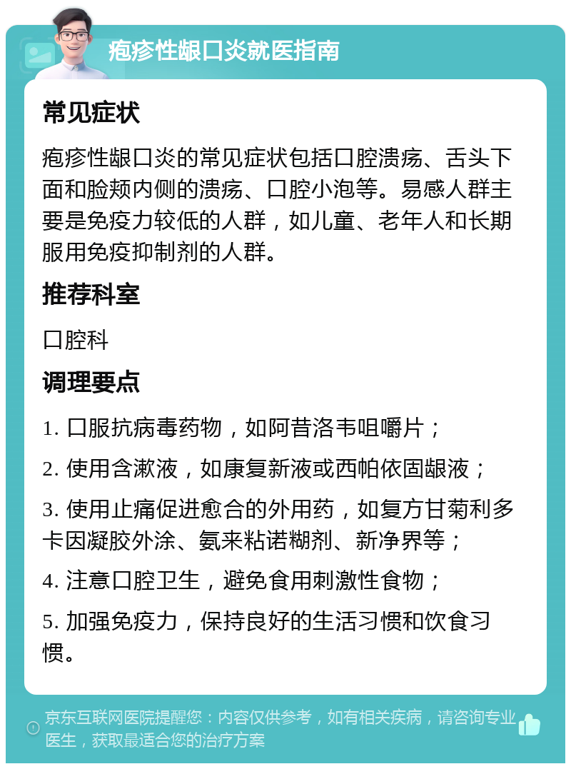 疱疹性龈口炎就医指南 常见症状 疱疹性龈口炎的常见症状包括口腔溃疡、舌头下面和脸颊内侧的溃疡、口腔小泡等。易感人群主要是免疫力较低的人群，如儿童、老年人和长期服用免疫抑制剂的人群。 推荐科室 口腔科 调理要点 1. 口服抗病毒药物，如阿昔洛韦咀嚼片； 2. 使用含漱液，如康复新液或西帕依固龈液； 3. 使用止痛促进愈合的外用药，如复方甘菊利多卡因凝胶外涂、氨来粘诺糊剂、新净界等； 4. 注意口腔卫生，避免食用刺激性食物； 5. 加强免疫力，保持良好的生活习惯和饮食习惯。