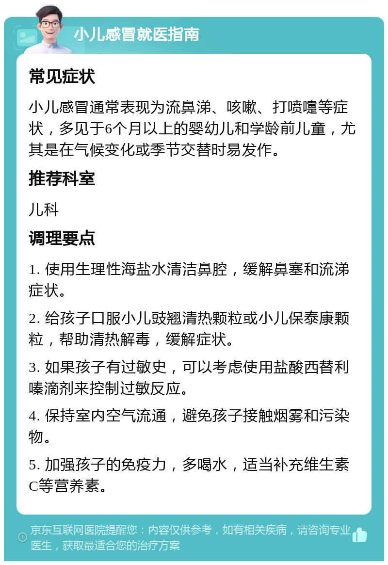 小儿感冒就医指南 常见症状 小儿感冒通常表现为流鼻涕、咳嗽、打喷嚏等症状，多见于6个月以上的婴幼儿和学龄前儿童，尤其是在气候变化或季节交替时易发作。 推荐科室 儿科 调理要点 1. 使用生理性海盐水清洁鼻腔，缓解鼻塞和流涕症状。 2. 给孩子口服小儿豉翘清热颗粒或小儿保泰康颗粒，帮助清热解毒，缓解症状。 3. 如果孩子有过敏史，可以考虑使用盐酸西替利嗪滴剂来控制过敏反应。 4. 保持室内空气流通，避免孩子接触烟雾和污染物。 5. 加强孩子的免疫力，多喝水，适当补充维生素C等营养素。