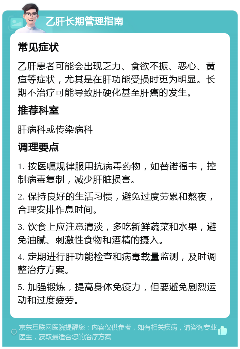 乙肝长期管理指南 常见症状 乙肝患者可能会出现乏力、食欲不振、恶心、黄疸等症状，尤其是在肝功能受损时更为明显。长期不治疗可能导致肝硬化甚至肝癌的发生。 推荐科室 肝病科或传染病科 调理要点 1. 按医嘱规律服用抗病毒药物，如替诺福韦，控制病毒复制，减少肝脏损害。 2. 保持良好的生活习惯，避免过度劳累和熬夜，合理安排作息时间。 3. 饮食上应注意清淡，多吃新鲜蔬菜和水果，避免油腻、刺激性食物和酒精的摄入。 4. 定期进行肝功能检查和病毒载量监测，及时调整治疗方案。 5. 加强锻炼，提高身体免疫力，但要避免剧烈运动和过度疲劳。