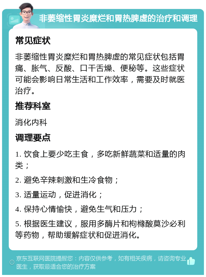 非萎缩性胃炎糜烂和胃热脾虚的治疗和调理 常见症状 非萎缩性胃炎糜烂和胃热脾虚的常见症状包括胃痛、胀气、反酸、口干舌燥、便秘等。这些症状可能会影响日常生活和工作效率，需要及时就医治疗。 推荐科室 消化内科 调理要点 1. 饮食上要少吃主食，多吃新鲜蔬菜和适量的肉类； 2. 避免辛辣刺激和生冷食物； 3. 适量运动，促进消化； 4. 保持心情愉快，避免生气和压力； 5. 根据医生建议，服用多酶片和枸橼酸莫沙必利等药物，帮助缓解症状和促进消化。