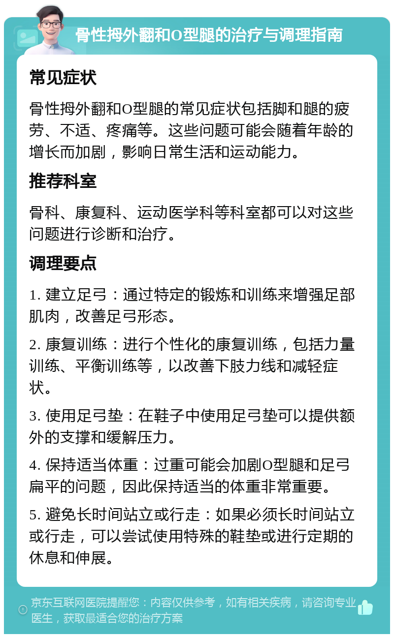 骨性拇外翻和O型腿的治疗与调理指南 常见症状 骨性拇外翻和O型腿的常见症状包括脚和腿的疲劳、不适、疼痛等。这些问题可能会随着年龄的增长而加剧，影响日常生活和运动能力。 推荐科室 骨科、康复科、运动医学科等科室都可以对这些问题进行诊断和治疗。 调理要点 1. 建立足弓：通过特定的锻炼和训练来增强足部肌肉，改善足弓形态。 2. 康复训练：进行个性化的康复训练，包括力量训练、平衡训练等，以改善下肢力线和减轻症状。 3. 使用足弓垫：在鞋子中使用足弓垫可以提供额外的支撑和缓解压力。 4. 保持适当体重：过重可能会加剧O型腿和足弓扁平的问题，因此保持适当的体重非常重要。 5. 避免长时间站立或行走：如果必须长时间站立或行走，可以尝试使用特殊的鞋垫或进行定期的休息和伸展。