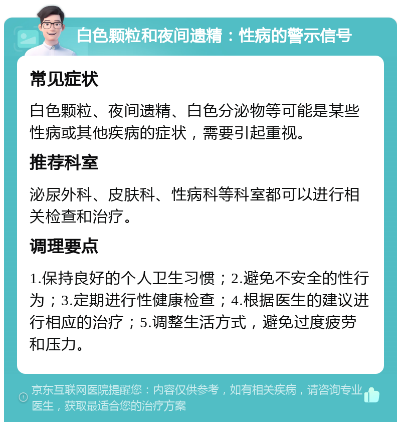 白色颗粒和夜间遗精：性病的警示信号 常见症状 白色颗粒、夜间遗精、白色分泌物等可能是某些性病或其他疾病的症状，需要引起重视。 推荐科室 泌尿外科、皮肤科、性病科等科室都可以进行相关检查和治疗。 调理要点 1.保持良好的个人卫生习惯；2.避免不安全的性行为；3.定期进行性健康检查；4.根据医生的建议进行相应的治疗；5.调整生活方式，避免过度疲劳和压力。