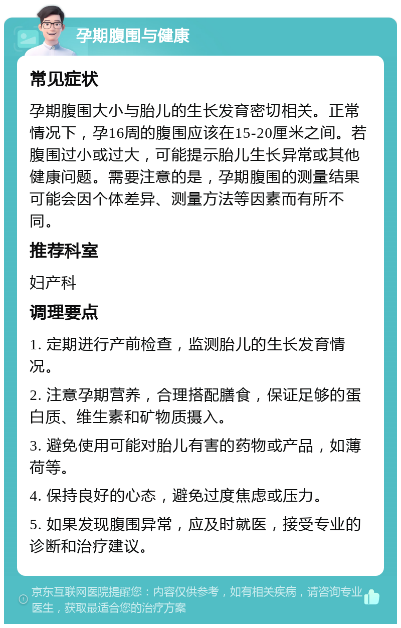 孕期腹围与健康 常见症状 孕期腹围大小与胎儿的生长发育密切相关。正常情况下，孕16周的腹围应该在15-20厘米之间。若腹围过小或过大，可能提示胎儿生长异常或其他健康问题。需要注意的是，孕期腹围的测量结果可能会因个体差异、测量方法等因素而有所不同。 推荐科室 妇产科 调理要点 1. 定期进行产前检查，监测胎儿的生长发育情况。 2. 注意孕期营养，合理搭配膳食，保证足够的蛋白质、维生素和矿物质摄入。 3. 避免使用可能对胎儿有害的药物或产品，如薄荷等。 4. 保持良好的心态，避免过度焦虑或压力。 5. 如果发现腹围异常，应及时就医，接受专业的诊断和治疗建议。