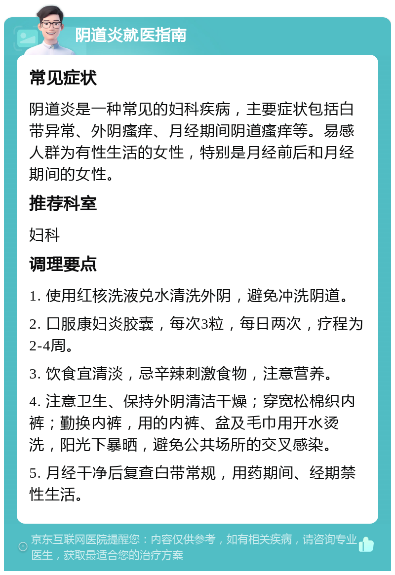 阴道炎就医指南 常见症状 阴道炎是一种常见的妇科疾病，主要症状包括白带异常、外阴瘙痒、月经期间阴道瘙痒等。易感人群为有性生活的女性，特别是月经前后和月经期间的女性。 推荐科室 妇科 调理要点 1. 使用红核洗液兑水清洗外阴，避免冲洗阴道。 2. 口服康妇炎胶囊，每次3粒，每日两次，疗程为2-4周。 3. 饮食宜清淡，忌辛辣刺激食物，注意营养。 4. 注意卫生、保持外阴清洁干燥；穿宽松棉织内裤；勤换内裤，用的内裤、盆及毛巾用开水烫洗，阳光下暴晒，避免公共场所的交叉感染。 5. 月经干净后复查白带常规，用药期间、经期禁性生活。