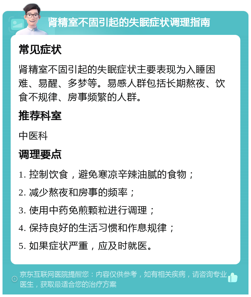 肾精室不固引起的失眠症状调理指南 常见症状 肾精室不固引起的失眠症状主要表现为入睡困难、易醒、多梦等。易感人群包括长期熬夜、饮食不规律、房事频繁的人群。 推荐科室 中医科 调理要点 1. 控制饮食，避免寒凉辛辣油腻的食物； 2. 减少熬夜和房事的频率； 3. 使用中药免煎颗粒进行调理； 4. 保持良好的生活习惯和作息规律； 5. 如果症状严重，应及时就医。