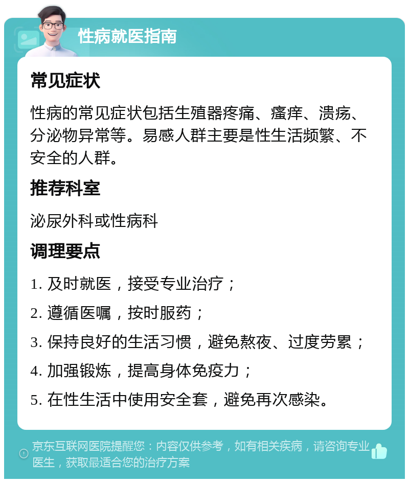 性病就医指南 常见症状 性病的常见症状包括生殖器疼痛、瘙痒、溃疡、分泌物异常等。易感人群主要是性生活频繁、不安全的人群。 推荐科室 泌尿外科或性病科 调理要点 1. 及时就医，接受专业治疗； 2. 遵循医嘱，按时服药； 3. 保持良好的生活习惯，避免熬夜、过度劳累； 4. 加强锻炼，提高身体免疫力； 5. 在性生活中使用安全套，避免再次感染。