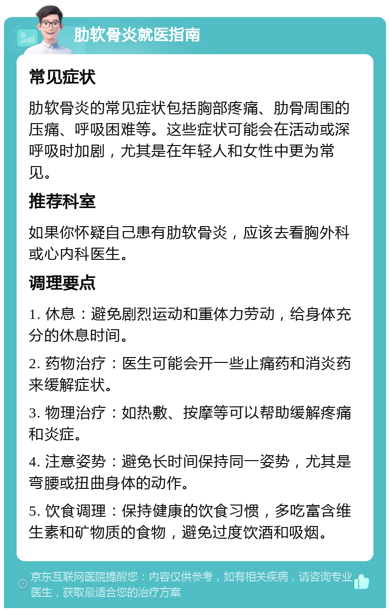 肋软骨炎就医指南 常见症状 肋软骨炎的常见症状包括胸部疼痛、肋骨周围的压痛、呼吸困难等。这些症状可能会在活动或深呼吸时加剧，尤其是在年轻人和女性中更为常见。 推荐科室 如果你怀疑自己患有肋软骨炎，应该去看胸外科或心内科医生。 调理要点 1. 休息：避免剧烈运动和重体力劳动，给身体充分的休息时间。 2. 药物治疗：医生可能会开一些止痛药和消炎药来缓解症状。 3. 物理治疗：如热敷、按摩等可以帮助缓解疼痛和炎症。 4. 注意姿势：避免长时间保持同一姿势，尤其是弯腰或扭曲身体的动作。 5. 饮食调理：保持健康的饮食习惯，多吃富含维生素和矿物质的食物，避免过度饮酒和吸烟。