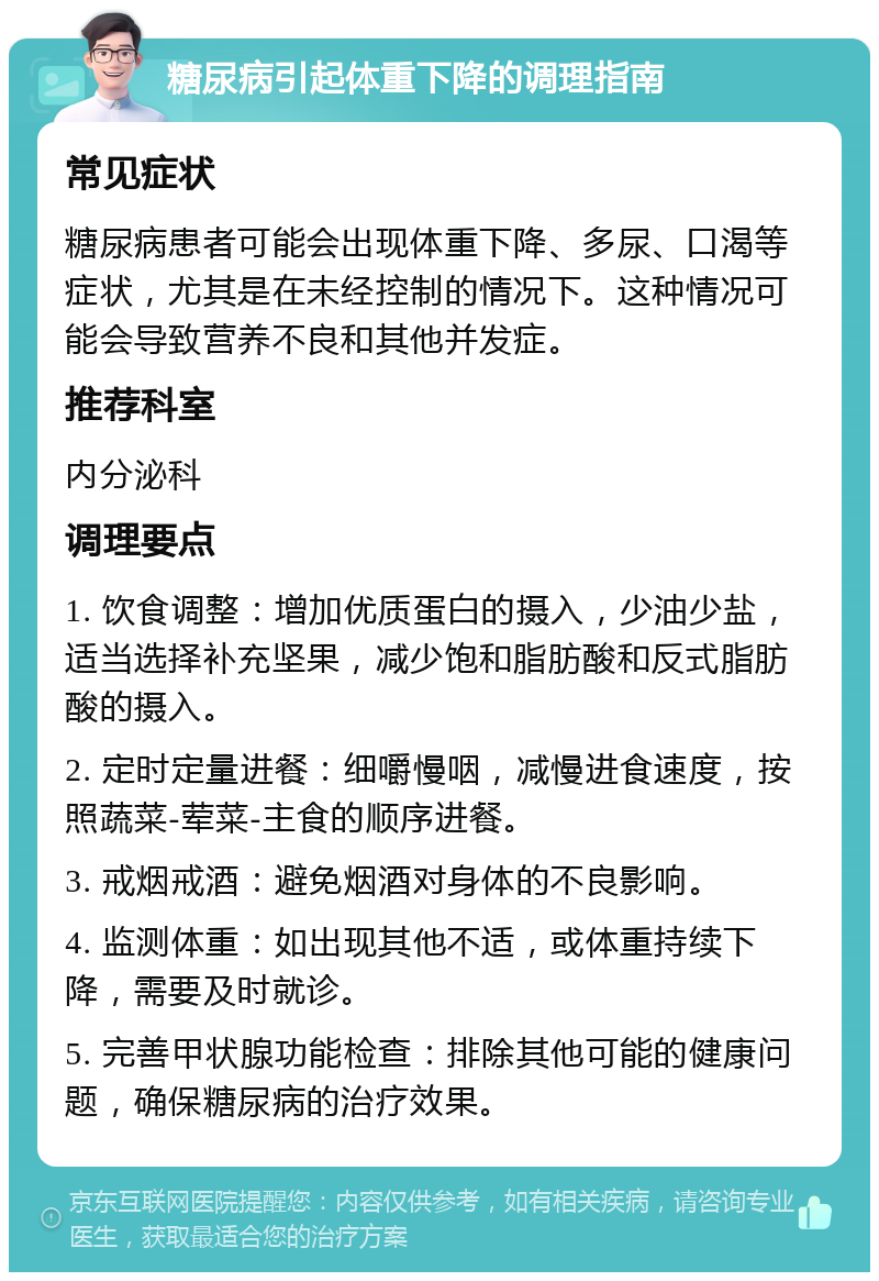 糖尿病引起体重下降的调理指南 常见症状 糖尿病患者可能会出现体重下降、多尿、口渴等症状，尤其是在未经控制的情况下。这种情况可能会导致营养不良和其他并发症。 推荐科室 内分泌科 调理要点 1. 饮食调整：增加优质蛋白的摄入，少油少盐，适当选择补充坚果，减少饱和脂肪酸和反式脂肪酸的摄入。 2. 定时定量进餐：细嚼慢咽，减慢进食速度，按照蔬菜-荤菜-主食的顺序进餐。 3. 戒烟戒酒：避免烟酒对身体的不良影响。 4. 监测体重：如出现其他不适，或体重持续下降，需要及时就诊。 5. 完善甲状腺功能检查：排除其他可能的健康问题，确保糖尿病的治疗效果。