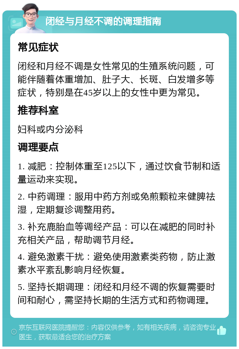 闭经与月经不调的调理指南 常见症状 闭经和月经不调是女性常见的生殖系统问题，可能伴随着体重增加、肚子大、长斑、白发增多等症状，特别是在45岁以上的女性中更为常见。 推荐科室 妇科或内分泌科 调理要点 1. 减肥：控制体重至125以下，通过饮食节制和适量运动来实现。 2. 中药调理：服用中药方剂或免煎颗粒来健脾祛湿，定期复诊调整用药。 3. 补充鹿胎血等调经产品：可以在减肥的同时补充相关产品，帮助调节月经。 4. 避免激素干扰：避免使用激素类药物，防止激素水平紊乱影响月经恢复。 5. 坚持长期调理：闭经和月经不调的恢复需要时间和耐心，需坚持长期的生活方式和药物调理。