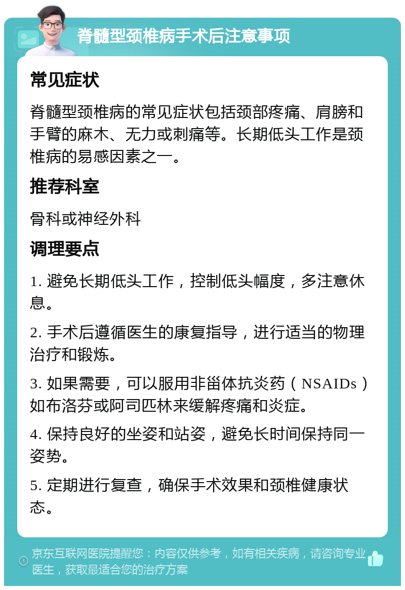 脊髓型颈椎病手术后注意事项 常见症状 脊髓型颈椎病的常见症状包括颈部疼痛、肩膀和手臂的麻木、无力或刺痛等。长期低头工作是颈椎病的易感因素之一。 推荐科室 骨科或神经外科 调理要点 1. 避免长期低头工作，控制低头幅度，多注意休息。 2. 手术后遵循医生的康复指导，进行适当的物理治疗和锻炼。 3. 如果需要，可以服用非甾体抗炎药（NSAIDs）如布洛芬或阿司匹林来缓解疼痛和炎症。 4. 保持良好的坐姿和站姿，避免长时间保持同一姿势。 5. 定期进行复查，确保手术效果和颈椎健康状态。