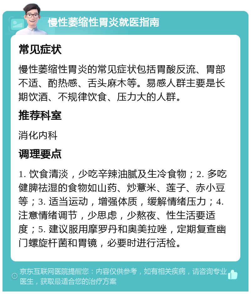 慢性萎缩性胃炎就医指南 常见症状 慢性萎缩性胃炎的常见症状包括胃酸反流、胃部不适、酌热感、舌头麻木等。易感人群主要是长期饮酒、不规律饮食、压力大的人群。 推荐科室 消化内科 调理要点 1. 饮食清淡，少吃辛辣油腻及生冷食物；2. 多吃健脾祛湿的食物如山药、炒薏米、莲子、赤小豆等；3. 适当运动，增强体质，缓解情绪压力；4. 注意情绪调节，少思虑，少熬夜、性生活要适度；5. 建议服用摩罗丹和奥美拉唑，定期复查幽门螺旋杆菌和胃镜，必要时进行活检。