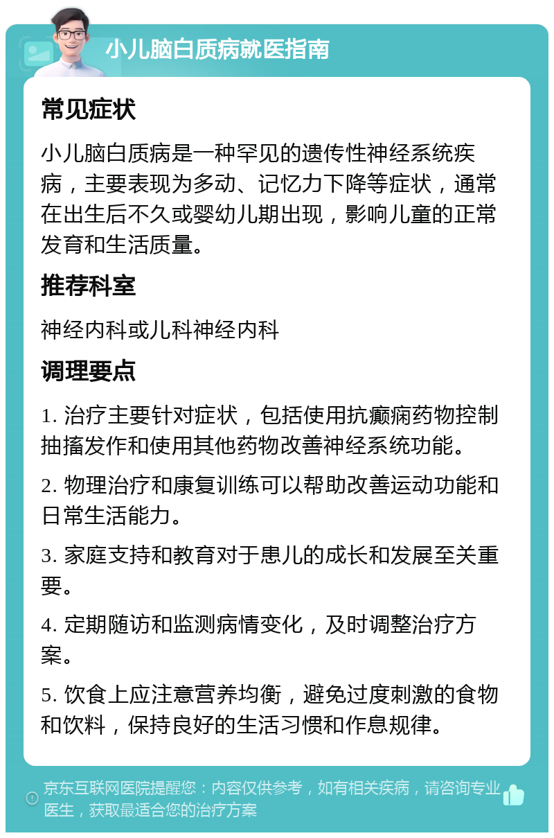 小儿脑白质病就医指南 常见症状 小儿脑白质病是一种罕见的遗传性神经系统疾病，主要表现为多动、记忆力下降等症状，通常在出生后不久或婴幼儿期出现，影响儿童的正常发育和生活质量。 推荐科室 神经内科或儿科神经内科 调理要点 1. 治疗主要针对症状，包括使用抗癫痫药物控制抽搐发作和使用其他药物改善神经系统功能。 2. 物理治疗和康复训练可以帮助改善运动功能和日常生活能力。 3. 家庭支持和教育对于患儿的成长和发展至关重要。 4. 定期随访和监测病情变化，及时调整治疗方案。 5. 饮食上应注意营养均衡，避免过度刺激的食物和饮料，保持良好的生活习惯和作息规律。