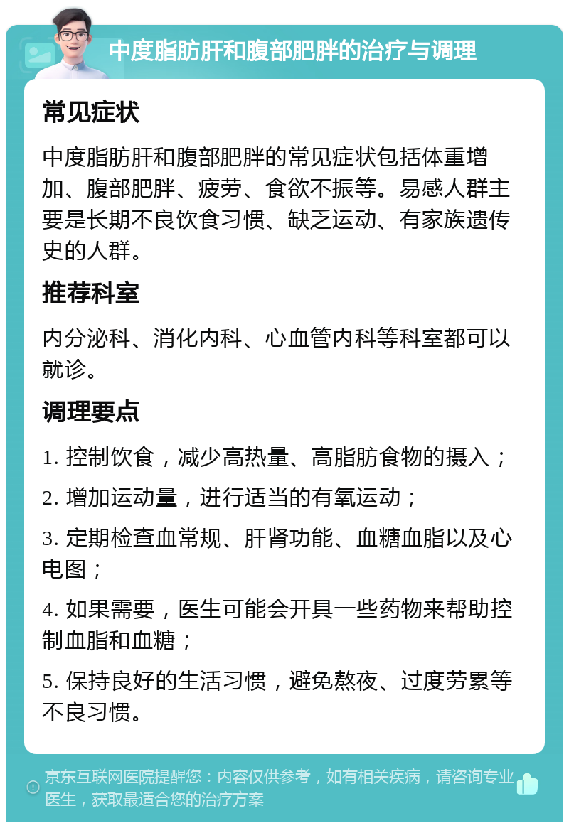 中度脂肪肝和腹部肥胖的治疗与调理 常见症状 中度脂肪肝和腹部肥胖的常见症状包括体重增加、腹部肥胖、疲劳、食欲不振等。易感人群主要是长期不良饮食习惯、缺乏运动、有家族遗传史的人群。 推荐科室 内分泌科、消化内科、心血管内科等科室都可以就诊。 调理要点 1. 控制饮食，减少高热量、高脂肪食物的摄入； 2. 增加运动量，进行适当的有氧运动； 3. 定期检查血常规、肝肾功能、血糖血脂以及心电图； 4. 如果需要，医生可能会开具一些药物来帮助控制血脂和血糖； 5. 保持良好的生活习惯，避免熬夜、过度劳累等不良习惯。