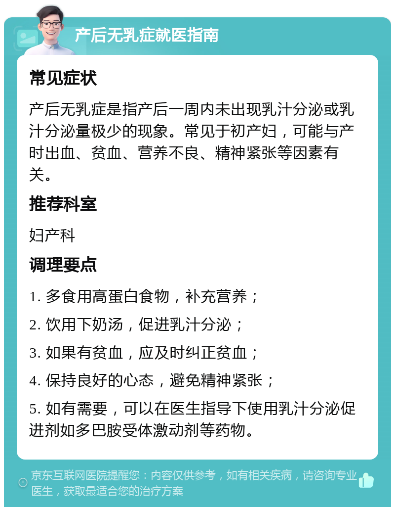 产后无乳症就医指南 常见症状 产后无乳症是指产后一周内未出现乳汁分泌或乳汁分泌量极少的现象。常见于初产妇，可能与产时出血、贫血、营养不良、精神紧张等因素有关。 推荐科室 妇产科 调理要点 1. 多食用高蛋白食物，补充营养； 2. 饮用下奶汤，促进乳汁分泌； 3. 如果有贫血，应及时纠正贫血； 4. 保持良好的心态，避免精神紧张； 5. 如有需要，可以在医生指导下使用乳汁分泌促进剂如多巴胺受体激动剂等药物。