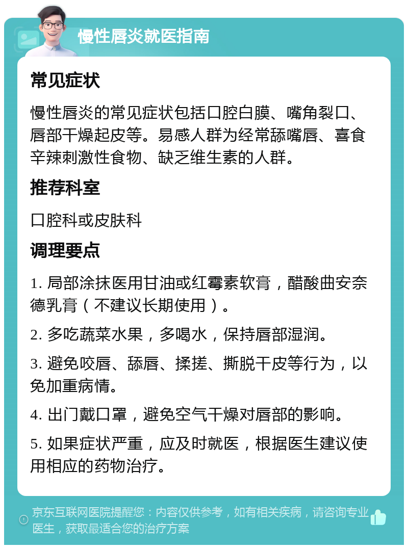 慢性唇炎就医指南 常见症状 慢性唇炎的常见症状包括口腔白膜、嘴角裂口、唇部干燥起皮等。易感人群为经常舔嘴唇、喜食辛辣刺激性食物、缺乏维生素的人群。 推荐科室 口腔科或皮肤科 调理要点 1. 局部涂抹医用甘油或红霉素软膏，醋酸曲安奈德乳膏（不建议长期使用）。 2. 多吃蔬菜水果，多喝水，保持唇部湿润。 3. 避免咬唇、舔唇、揉搓、撕脱干皮等行为，以免加重病情。 4. 出门戴口罩，避免空气干燥对唇部的影响。 5. 如果症状严重，应及时就医，根据医生建议使用相应的药物治疗。