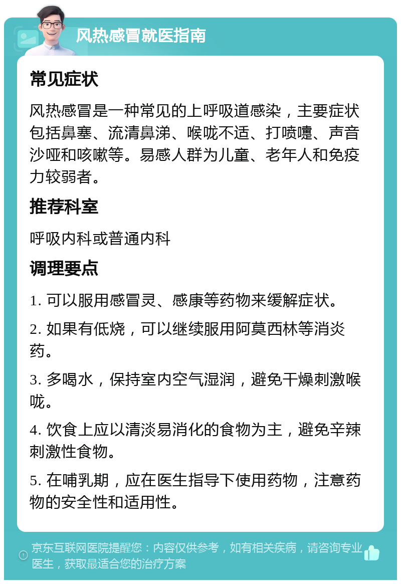 风热感冒就医指南 常见症状 风热感冒是一种常见的上呼吸道感染，主要症状包括鼻塞、流清鼻涕、喉咙不适、打喷嚏、声音沙哑和咳嗽等。易感人群为儿童、老年人和免疫力较弱者。 推荐科室 呼吸内科或普通内科 调理要点 1. 可以服用感冒灵、感康等药物来缓解症状。 2. 如果有低烧，可以继续服用阿莫西林等消炎药。 3. 多喝水，保持室内空气湿润，避免干燥刺激喉咙。 4. 饮食上应以清淡易消化的食物为主，避免辛辣刺激性食物。 5. 在哺乳期，应在医生指导下使用药物，注意药物的安全性和适用性。