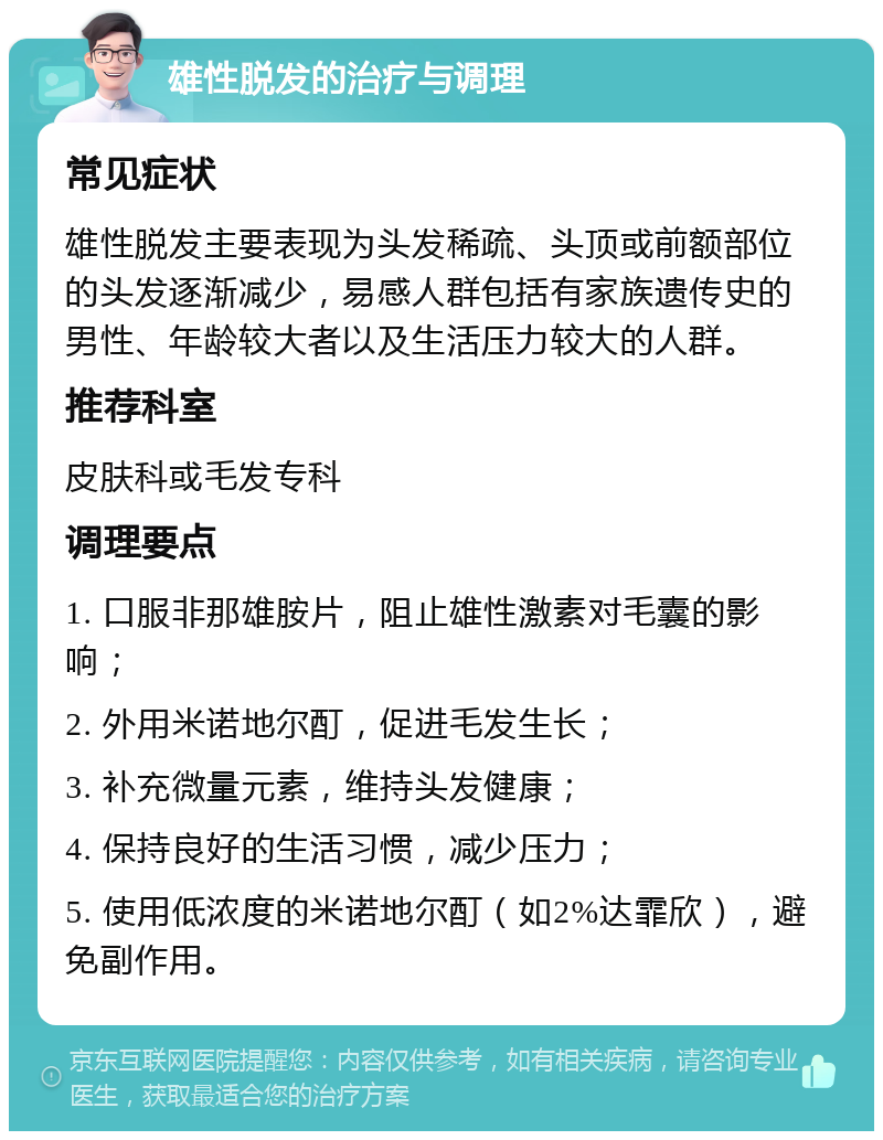 雄性脱发的治疗与调理 常见症状 雄性脱发主要表现为头发稀疏、头顶或前额部位的头发逐渐减少，易感人群包括有家族遗传史的男性、年龄较大者以及生活压力较大的人群。 推荐科室 皮肤科或毛发专科 调理要点 1. 口服非那雄胺片，阻止雄性激素对毛囊的影响； 2. 外用米诺地尔酊，促进毛发生长； 3. 补充微量元素，维持头发健康； 4. 保持良好的生活习惯，减少压力； 5. 使用低浓度的米诺地尔酊（如2%达霏欣），避免副作用。