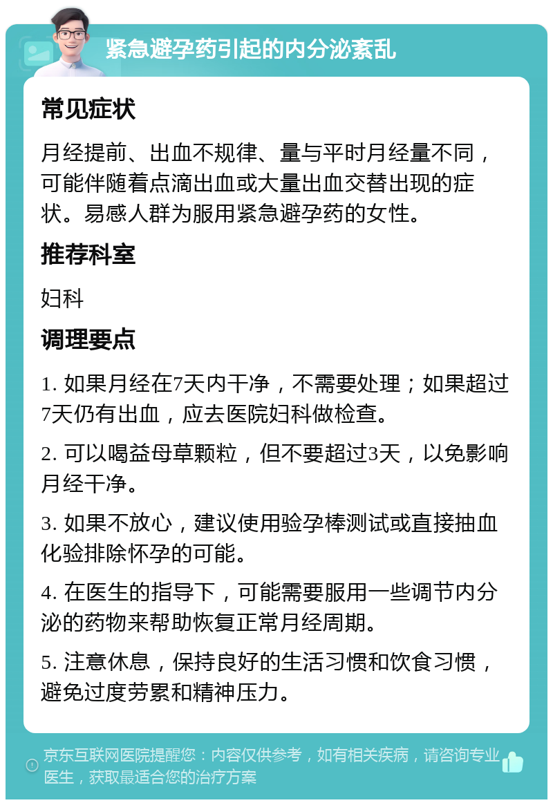 紧急避孕药引起的内分泌紊乱 常见症状 月经提前、出血不规律、量与平时月经量不同，可能伴随着点滴出血或大量出血交替出现的症状。易感人群为服用紧急避孕药的女性。 推荐科室 妇科 调理要点 1. 如果月经在7天内干净，不需要处理；如果超过7天仍有出血，应去医院妇科做检查。 2. 可以喝益母草颗粒，但不要超过3天，以免影响月经干净。 3. 如果不放心，建议使用验孕棒测试或直接抽血化验排除怀孕的可能。 4. 在医生的指导下，可能需要服用一些调节内分泌的药物来帮助恢复正常月经周期。 5. 注意休息，保持良好的生活习惯和饮食习惯，避免过度劳累和精神压力。