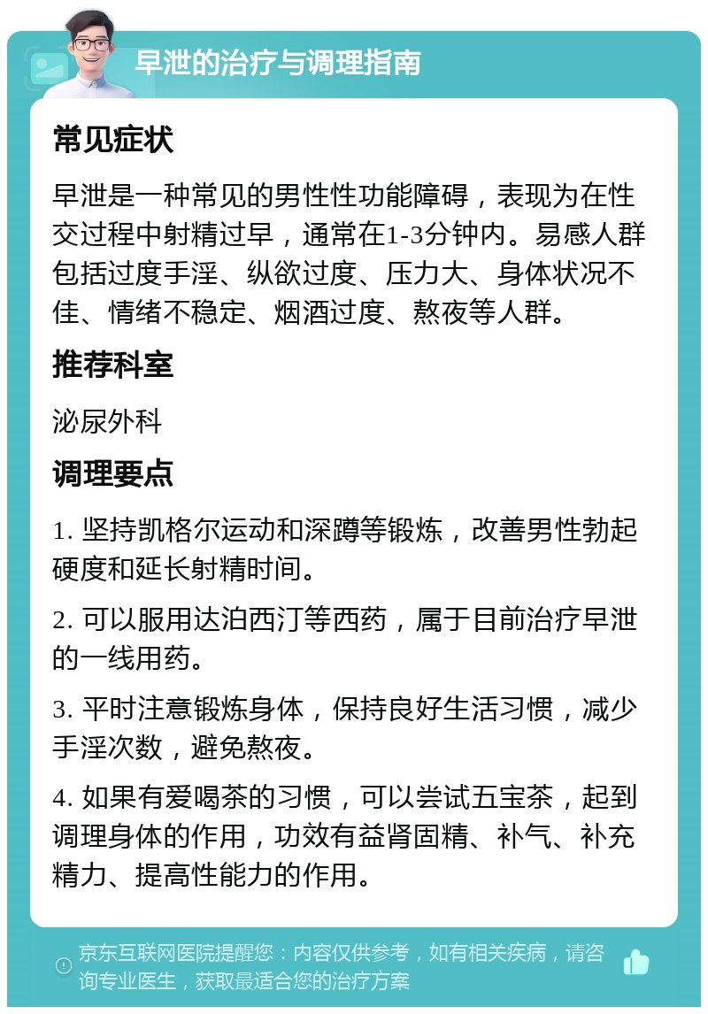 早泄的治疗与调理指南 常见症状 早泄是一种常见的男性性功能障碍，表现为在性交过程中射精过早，通常在1-3分钟内。易感人群包括过度手淫、纵欲过度、压力大、身体状况不佳、情绪不稳定、烟酒过度、熬夜等人群。 推荐科室 泌尿外科 调理要点 1. 坚持凯格尔运动和深蹲等锻炼，改善男性勃起硬度和延长射精时间。 2. 可以服用达泊西汀等西药，属于目前治疗早泄的一线用药。 3. 平时注意锻炼身体，保持良好生活习惯，减少手淫次数，避免熬夜。 4. 如果有爱喝茶的习惯，可以尝试五宝茶，起到调理身体的作用，功效有益肾固精、补气、补充精力、提高性能力的作用。