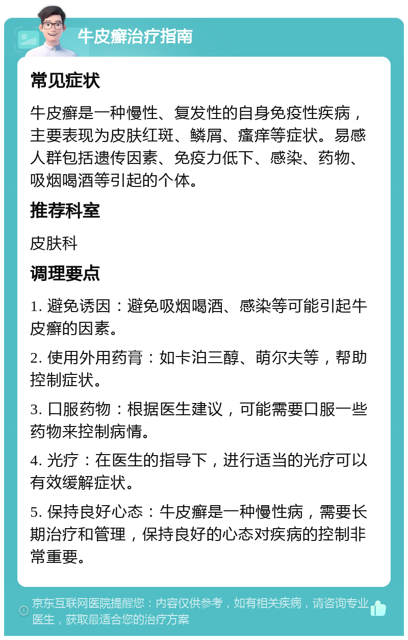 牛皮癣治疗指南 常见症状 牛皮癣是一种慢性、复发性的自身免疫性疾病，主要表现为皮肤红斑、鳞屑、瘙痒等症状。易感人群包括遗传因素、免疫力低下、感染、药物、吸烟喝酒等引起的个体。 推荐科室 皮肤科 调理要点 1. 避免诱因：避免吸烟喝酒、感染等可能引起牛皮癣的因素。 2. 使用外用药膏：如卡泊三醇、萌尔夫等，帮助控制症状。 3. 口服药物：根据医生建议，可能需要口服一些药物来控制病情。 4. 光疗：在医生的指导下，进行适当的光疗可以有效缓解症状。 5. 保持良好心态：牛皮癣是一种慢性病，需要长期治疗和管理，保持良好的心态对疾病的控制非常重要。