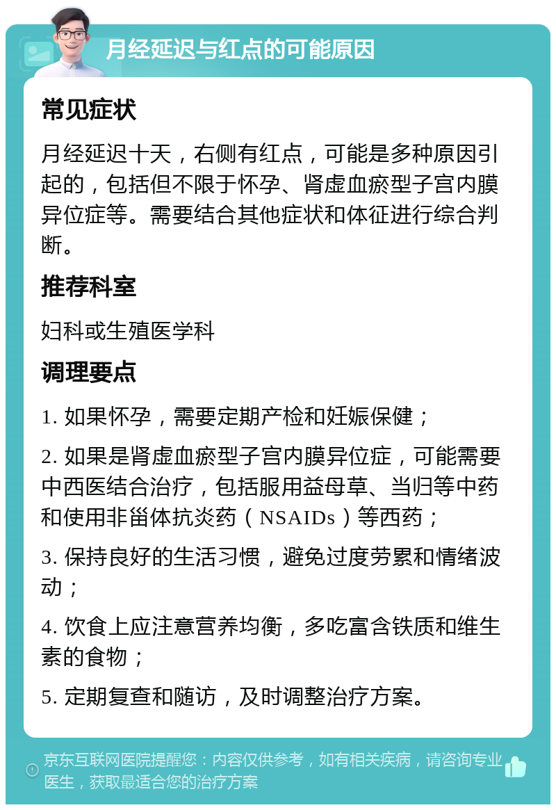 月经延迟与红点的可能原因 常见症状 月经延迟十天，右侧有红点，可能是多种原因引起的，包括但不限于怀孕、肾虚血瘀型子宫内膜异位症等。需要结合其他症状和体征进行综合判断。 推荐科室 妇科或生殖医学科 调理要点 1. 如果怀孕，需要定期产检和妊娠保健； 2. 如果是肾虚血瘀型子宫内膜异位症，可能需要中西医结合治疗，包括服用益母草、当归等中药和使用非甾体抗炎药（NSAIDs）等西药； 3. 保持良好的生活习惯，避免过度劳累和情绪波动； 4. 饮食上应注意营养均衡，多吃富含铁质和维生素的食物； 5. 定期复查和随访，及时调整治疗方案。