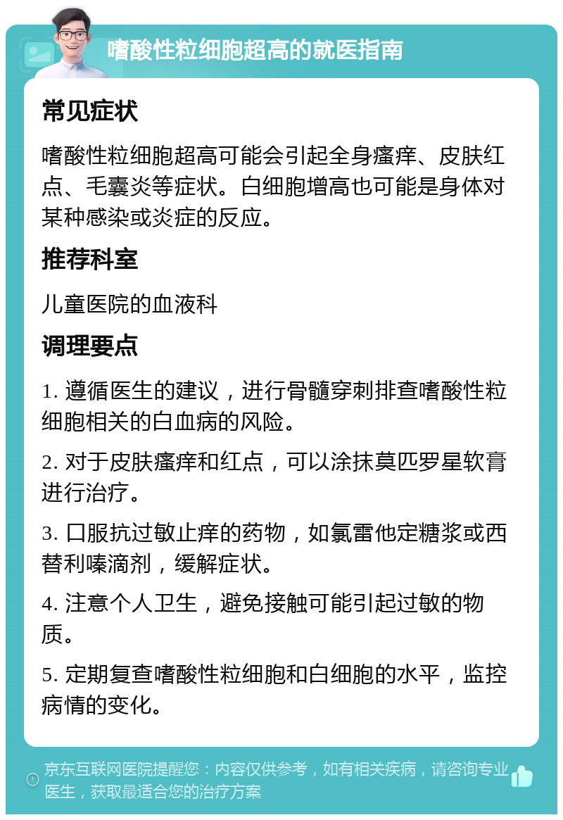 嗜酸性粒细胞超高的就医指南 常见症状 嗜酸性粒细胞超高可能会引起全身瘙痒、皮肤红点、毛囊炎等症状。白细胞增高也可能是身体对某种感染或炎症的反应。 推荐科室 儿童医院的血液科 调理要点 1. 遵循医生的建议，进行骨髓穿刺排查嗜酸性粒细胞相关的白血病的风险。 2. 对于皮肤瘙痒和红点，可以涂抹莫匹罗星软膏进行治疗。 3. 口服抗过敏止痒的药物，如氯雷他定糖浆或西替利嗪滴剂，缓解症状。 4. 注意个人卫生，避免接触可能引起过敏的物质。 5. 定期复查嗜酸性粒细胞和白细胞的水平，监控病情的变化。