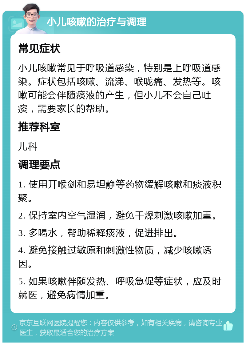 小儿咳嗽的治疗与调理 常见症状 小儿咳嗽常见于呼吸道感染，特别是上呼吸道感染。症状包括咳嗽、流涕、喉咙痛、发热等。咳嗽可能会伴随痰液的产生，但小儿不会自己吐痰，需要家长的帮助。 推荐科室 儿科 调理要点 1. 使用开喉剑和易坦静等药物缓解咳嗽和痰液积聚。 2. 保持室内空气湿润，避免干燥刺激咳嗽加重。 3. 多喝水，帮助稀释痰液，促进排出。 4. 避免接触过敏原和刺激性物质，减少咳嗽诱因。 5. 如果咳嗽伴随发热、呼吸急促等症状，应及时就医，避免病情加重。