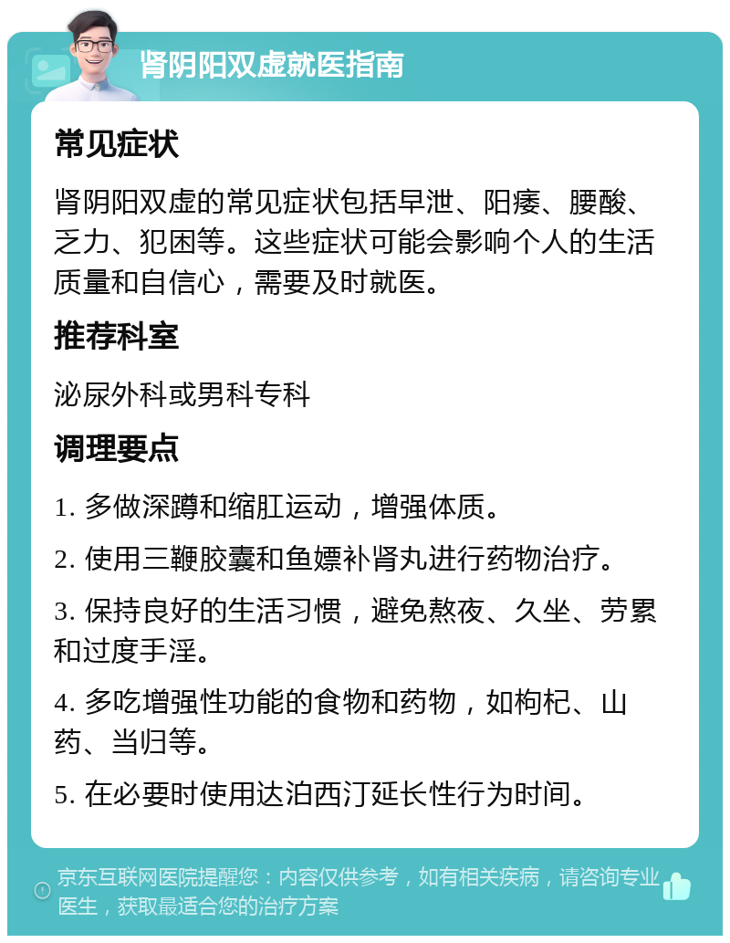 肾阴阳双虚就医指南 常见症状 肾阴阳双虚的常见症状包括早泄、阳痿、腰酸、乏力、犯困等。这些症状可能会影响个人的生活质量和自信心，需要及时就医。 推荐科室 泌尿外科或男科专科 调理要点 1. 多做深蹲和缩肛运动，增强体质。 2. 使用三鞭胶囊和鱼嫖补肾丸进行药物治疗。 3. 保持良好的生活习惯，避免熬夜、久坐、劳累和过度手淫。 4. 多吃增强性功能的食物和药物，如枸杞、山药、当归等。 5. 在必要时使用达泊西汀延长性行为时间。